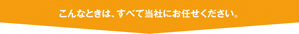 こんなときは、すべて当社にお任せください。