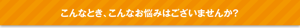 こんなとき、こんなお悩みはございませんか？